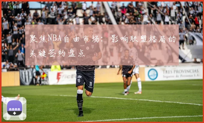 聚焦NBA自由市场：影响联盟格局的关键签约盘点
