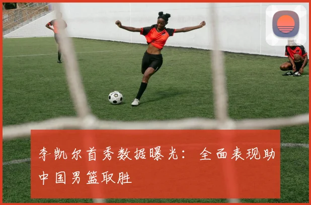 李凯尔首秀数据曝光：全面表现助中国男篮取胜