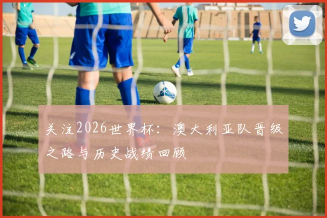 关注2026世界杯：澳大利亚队晋级之路与历史战绩回顾