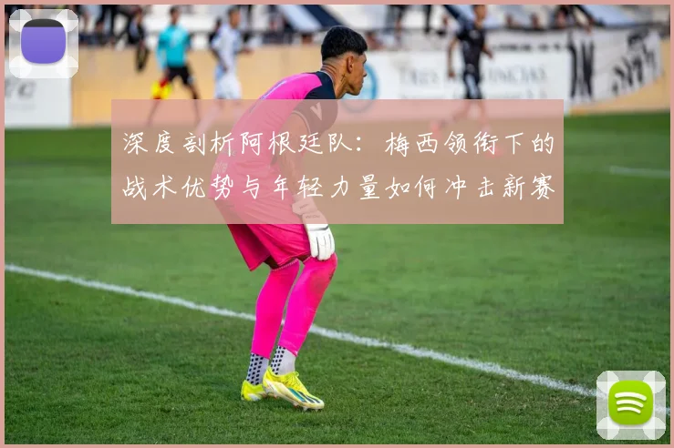 深度剖析阿根廷队：梅西领衔下的战术优势与年轻力量如何冲击新赛季冠军