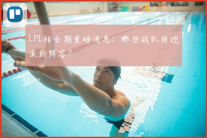 LPL转会期重磅消息:哪些战队将迎来新阵容?