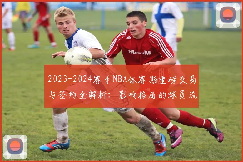 2023-2024赛季NBA休赛期重磅交易与签约全解析：影响格局的球员流动盘点