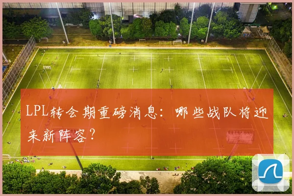 LPL转会期重磅消息:哪些战队将迎来新阵容?