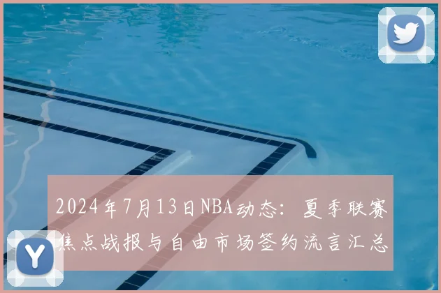 2024年7月13日NBA动态：夏季联赛焦点战报与自由市场签约流言汇总