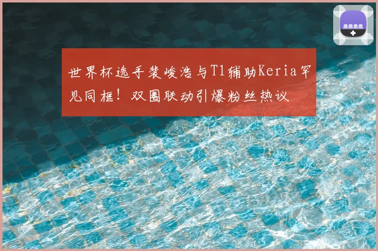 世界杯选手裴峻浩与T1辅助Keria罕见同框！双圈联动引爆粉丝热议