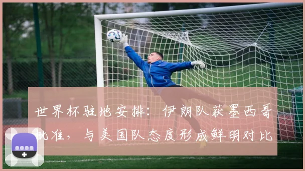 世界杯驻地安排：伊朗队获墨西哥批准，与美国队态度形成鲜明对比