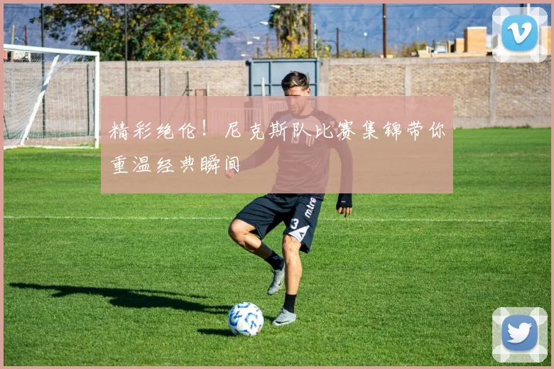 精彩绝伦！尼克斯队比赛集锦带你重温经典瞬间