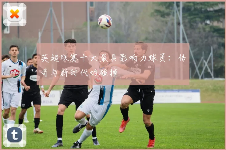 英超联赛十大最具影响力球员：传奇与新时代的碰撞