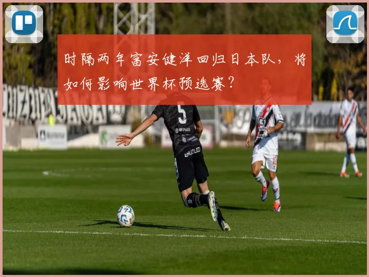 时隔两年富安健洋回归日本队,将如何影响世界杯预选赛?