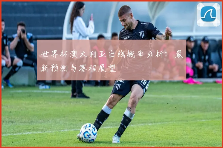世界杯澳大利亚出线概率分析：最新预测与赛程展望