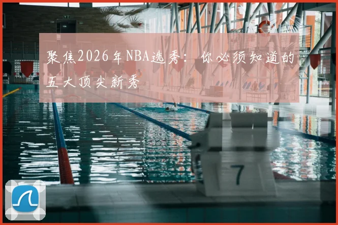 聚焦2026年NBA选秀：你必须知道的五大顶尖新秀