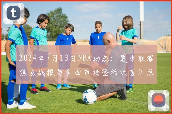 2024年7月13日NBA动态：夏季联赛焦点战报与自由市场签约流言汇总