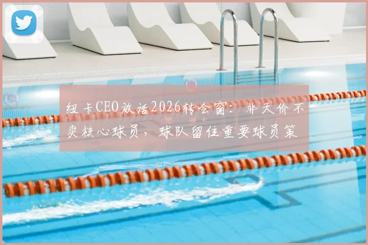 纽卡CEO放话2026转会窗：非天价不卖核心球员，球队留住重要球员策略全解析
