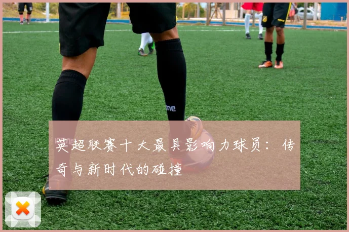英超联赛十大最具影响力球员：传奇与新时代的碰撞