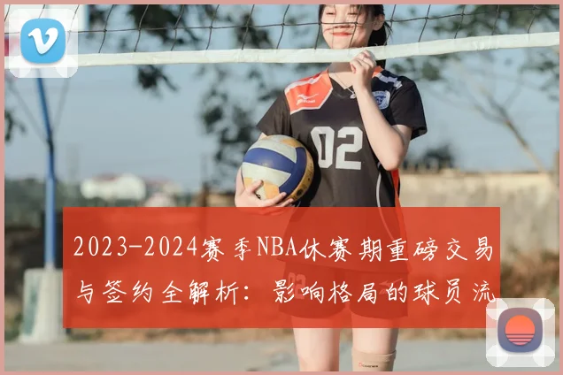 2023-2024赛季NBA休赛期重磅交易与签约全解析：影响格局的球员流动盘点